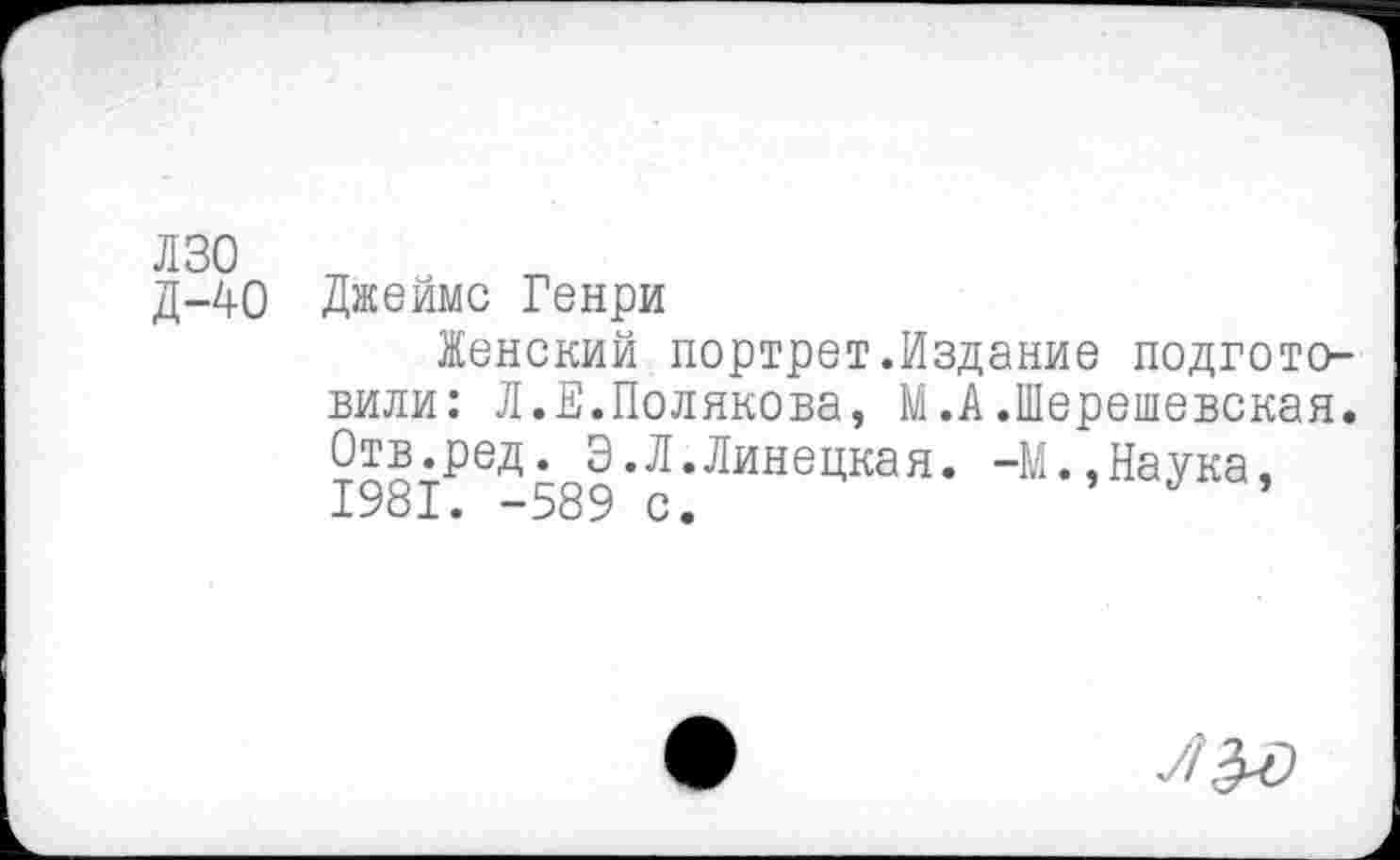 ﻿лзо о
д-40 Джеймс Генри
Женский портрет.Издание подготовили: Л.Е.Полякова, М.А.Шерешевская. Отв.ред. Э.Л.Липецкая. -М.,Наука, 1981. -589 с.